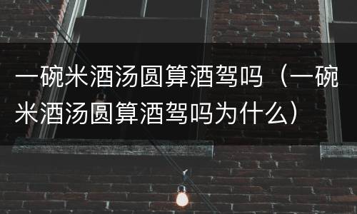 一碗米酒汤圆算酒驾吗（一碗米酒汤圆算酒驾吗为什么）