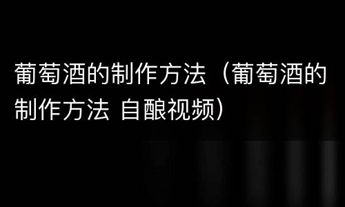 葡萄酒的制作方法（葡萄酒的制作方法 自酿视频）