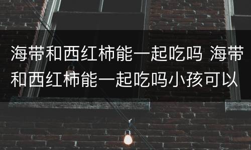 海带和西红柿能一起吃吗 海带和西红柿能一起吃吗小孩可以吃吗