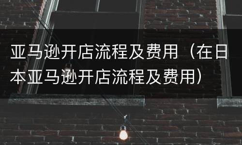 亚马逊开店流程及费用（在日本亚马逊开店流程及费用）