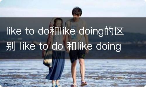 like to do和like doing的区别 like to do 和like doing的用法