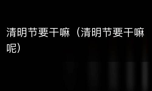 清明节要干嘛（清明节要干嘛呢）