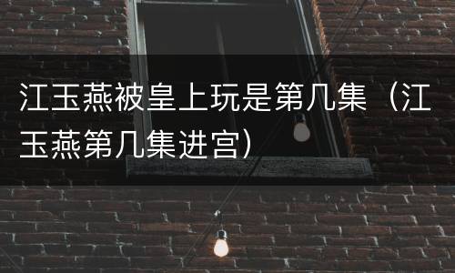 江玉燕被皇上玩是第几集（江玉燕第几集进宫）