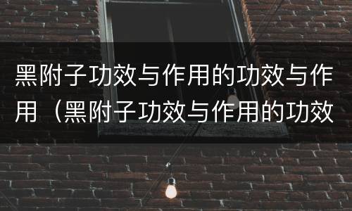 黑附子功效与作用的功效与作用（黑附子功效与作用的功效与作用图片）