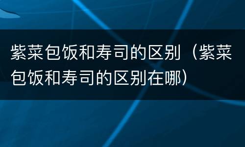 紫菜包饭和寿司的区别（紫菜包饭和寿司的区别在哪）