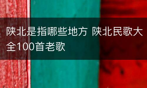 陕北是指哪些地方 陕北民歌大全100首老歌