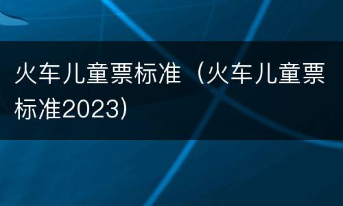 火车儿童票标准（火车儿童票标准2023）