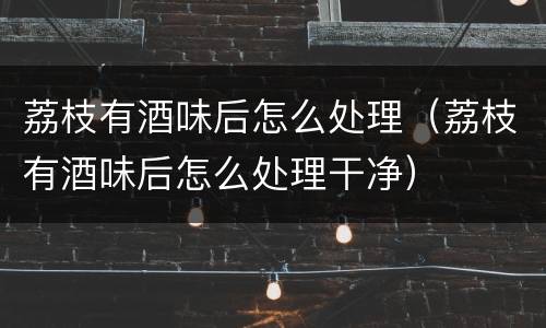 荔枝有酒味后怎么处理（荔枝有酒味后怎么处理干净）