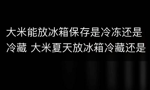 大米能放冰箱保存是冷冻还是冷藏 大米夏天放冰箱冷藏还是冷冻