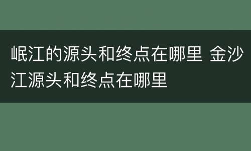 岷江的源头和终点在哪里 金沙江源头和终点在哪里