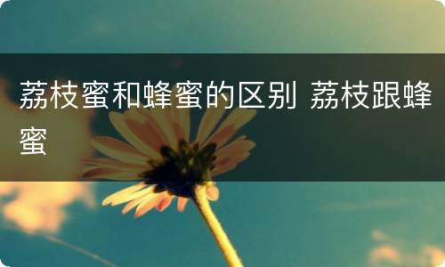 荔枝蜜和蜂蜜的区别 荔枝跟蜂蜜