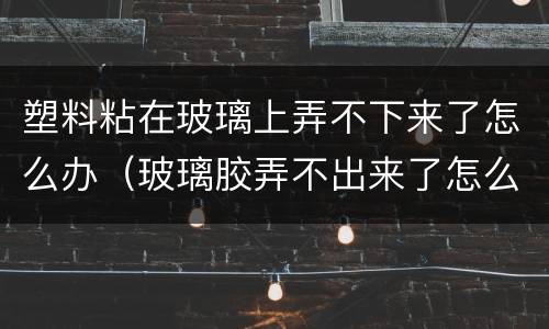 塑料粘在玻璃上弄不下来了怎么办（玻璃胶弄不出来了怎么办）
