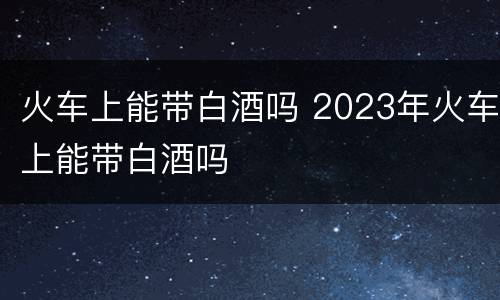 火车上能带白酒吗 2023年火车上能带白酒吗
