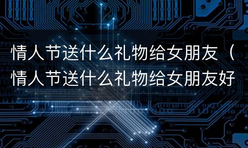 情人节送什么礼物给女朋友（情人节送什么礼物给女朋友好一点）