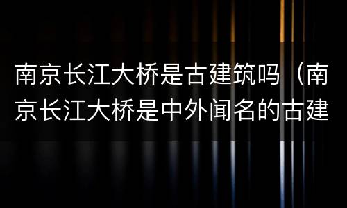 南京长江大桥是古建筑吗（南京长江大桥是中外闻名的古建筑吗?）