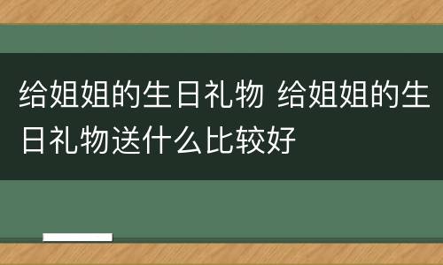 给姐姐的生日礼物 给姐姐的生日礼物送什么比较好