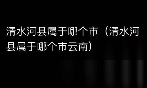 清水河县属于哪个市（清水河县属于哪个市云南）