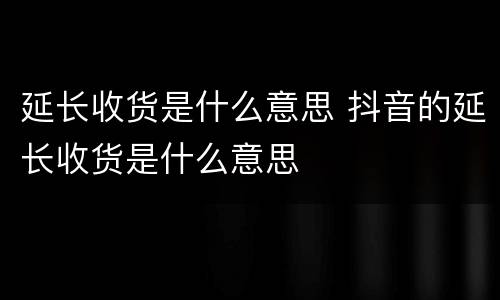 延长收货是什么意思 抖音的延长收货是什么意思