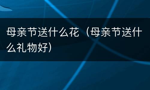 母亲节送什么花（母亲节送什么礼物好）