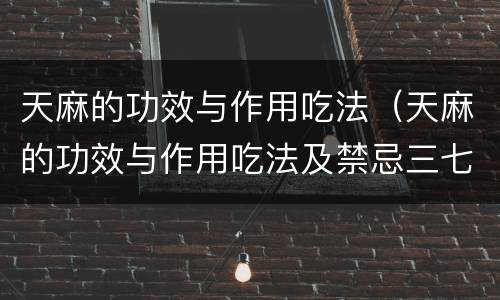 天麻的功效与作用吃法（天麻的功效与作用吃法及禁忌三七）