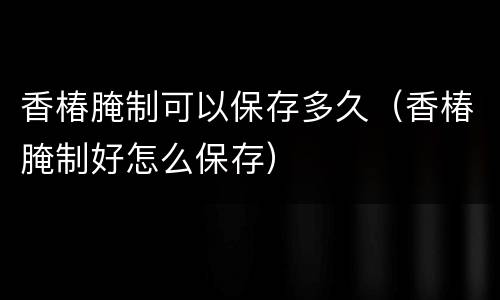 香椿腌制可以保存多久（香椿腌制好怎么保存）