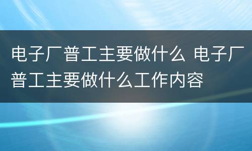 电子厂普工主要做什么 电子厂普工主要做什么工作内容