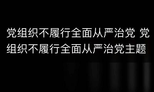 党组织不履行全面从严治党 党组织不履行全面从严治党主题