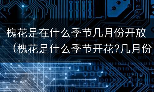 槐花是在什么季节几月份开放（槐花是什么季节开花?几月份）