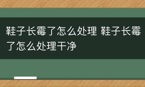 鞋子长霉了怎么处理 鞋子长霉了怎么处理干净