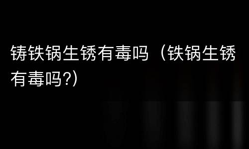 铸铁锅生锈有毒吗（铁锅生锈有毒吗?）