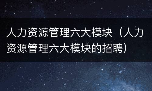 人力资源管理六大模块（人力资源管理六大模块的招聘）