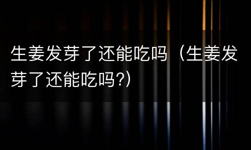 生姜发芽了还能吃吗（生姜发芽了还能吃吗?）