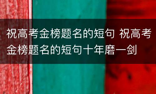 祝高考金榜题名的短句 祝高考金榜题名的短句十年磨一剑