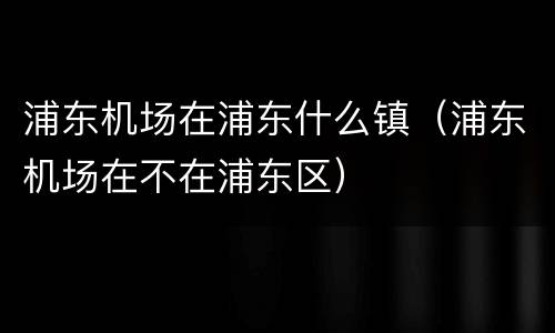 浦东机场在浦东什么镇（浦东机场在不在浦东区）