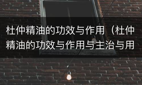 杜仲精油的功效与作用（杜仲精油的功效与作用与主治与用量）