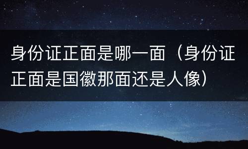 身份证正面是哪一面（身份证正面是国徽那面还是人像）