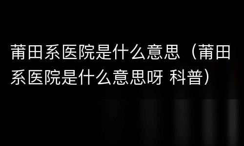 莆田系医院是什么意思（莆田系医院是什么意思呀 科普）