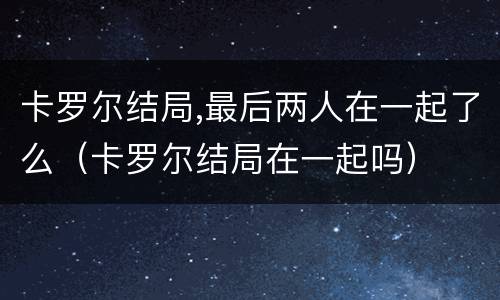 卡罗尔结局,最后两人在一起了么（卡罗尔结局在一起吗）