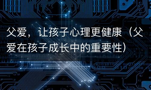 父爱，让孩子心理更健康（父爱在孩子成长中的重要性）