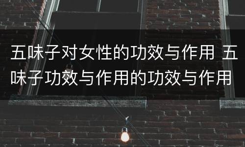 五味子对女性的功效与作用 五味子功效与作用的功效与作用及禁忌症