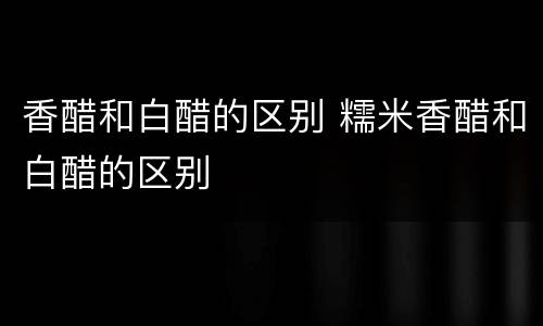 香醋和白醋的区别 糯米香醋和白醋的区别