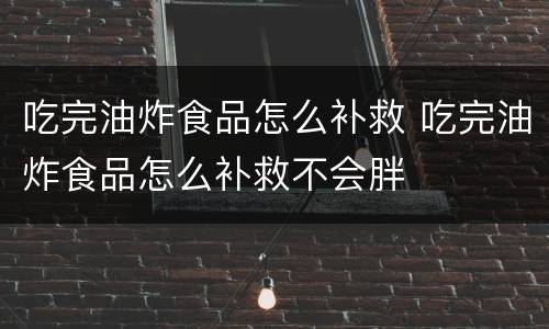 吃完油炸食品怎么补救 吃完油炸食品怎么补救不会胖