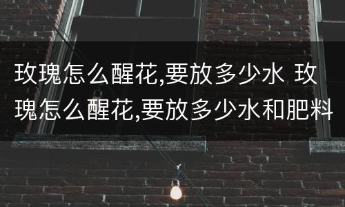 玫瑰怎么醒花,要放多少水 玫瑰怎么醒花,要放多少水和肥料