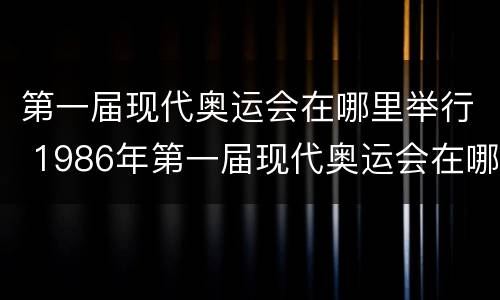 第一届现代奥运会在哪里举行 1986年第一届现代奥运会在哪里举行
