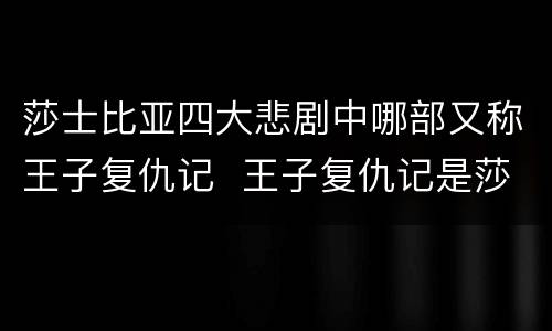 莎士比亚四大悲剧中哪部又称王子复仇记  王子复仇记是莎士比亚的哪部剧