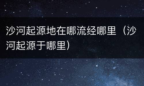 沙河起源地在哪流经哪里（沙河起源于哪里）