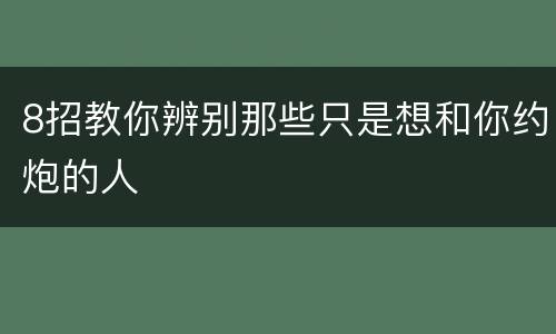 8招教你辨别那些只是想和你约炮的人