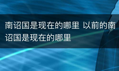 南诏国是现在的哪里 以前的南诏国是现在的哪里