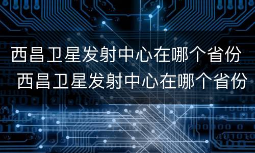 西昌卫星发射中心在哪个省份 西昌卫星发射中心在哪个省份啊