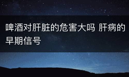 啤酒对肝脏的危害大吗 肝病的早期信号